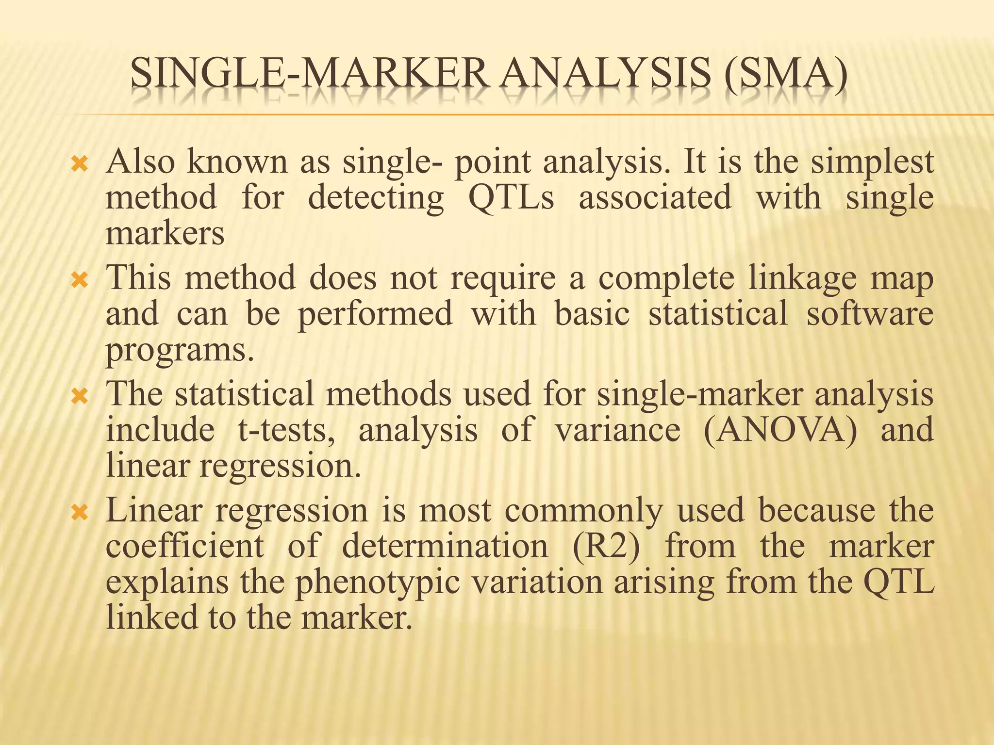 SINGLE-MARKER ANALYSIS (SMA)
 Also known as single- point analysis. It is the simplest
method for detecting QTLs associated with single
markers
 This method does not require a complete linkage map
and can be performed with basic statistical software
programs.
 The statistical methods used for single-marker analysis
include t-tests, analysis of variance (ANOVA) and
linear regression.
 Linear regression is most commonly used because the
coefficient of determination (R2) from the marker
explains the phenotypic variation arising from the QTL
linked to the marker.
 