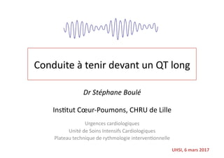 Conduite	à	tenir	devant	un	QT	long	
Dr	Stéphane	Boulé	
Ins4tut	Cœur-Poumons,	CHRU	de	Lille	
Urgences	cardiologiques	
Unité	de	Soins	Intensifs	Cardiologiques	
Plateau	technique	de	rythmologie	interven4onnelle	
UHSI,	6	mars	2017	
 