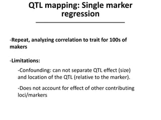 -Repeat, analyzing correlation to trait for 100s of
makers
-Limitations:
-Confounding: can not separate QTL effect (size)
and location of the QTL (relative to the marker).
-Does not account for effect of other contributing
loci/markers
QTL mapping: Single marker
regression
 