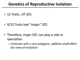 Genetics of Reproductive Isolation
• 12 Traits…47 QTL
• 9/12 Traits had “major” QTL
• Therefore, major QTL can play a role in
speciation.
– Contrasts with a very polygenic, additive small effect
loci view of evolution
 