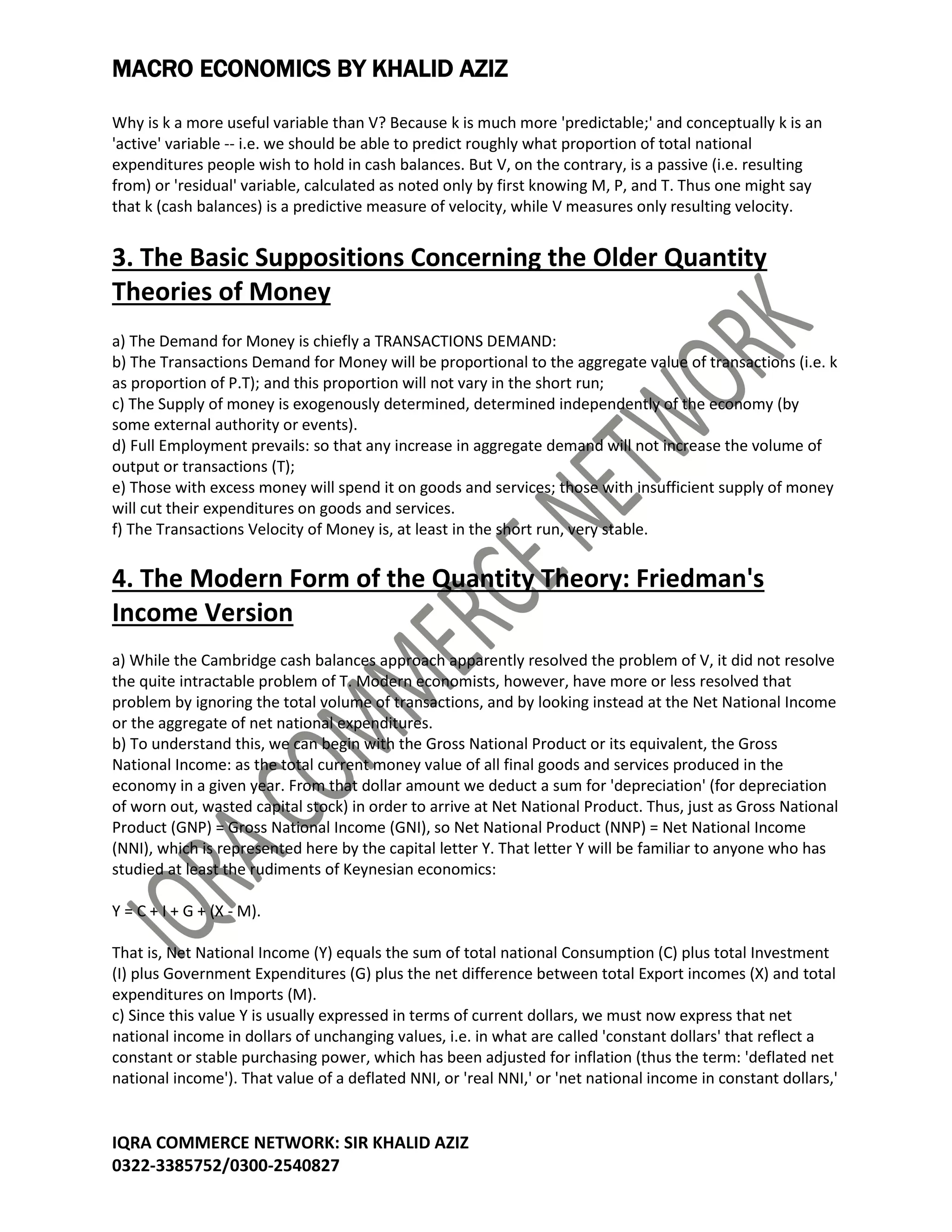 MACRO ECONOMICS BY KHALID AZIZ
IQRA COMMERCE NETWORK: SIR KHALID AZIZ
0322-3385752/0300-2540827
Why is k a more useful variable than V? Because k is much more 'predictable;' and conceptually k is an
'active' variable -- i.e. we should be able to predict roughly what proportion of total national
expenditures people wish to hold in cash balances. But V, on the contrary, is a passive (i.e. resulting
from) or 'residual' variable, calculated as noted only by first knowing M, P, and T. Thus one might say
that k (cash balances) is a predictive measure of velocity, while V measures only resulting velocity.
3. The Basic Suppositions Concerning the Older Quantity
Theories of Money
a) The Demand for Money is chiefly a TRANSACTIONS DEMAND:
b) The Transactions Demand for Money will be proportional to the aggregate value of transactions (i.e. k
as proportion of P.T); and this proportion will not vary in the short run;
c) The Supply of money is exogenously determined, determined independently of the economy (by
some external authority or events).
d) Full Employment prevails: so that any increase in aggregate demand will not increase the volume of
output or transactions (T);
e) Those with excess money will spend it on goods and services; those with insufficient supply of money
will cut their expenditures on goods and services.
f) The Transactions Velocity of Money is, at least in the short run, very stable.
4. The Modern Form of the Quantity Theory: Friedman's
Income Version
a) While the Cambridge cash balances approach apparently resolved the problem of V, it did not resolve
the quite intractable problem of T. Modern economists, however, have more or less resolved that
problem by ignoring the total volume of transactions, and by looking instead at the Net National Income
or the aggregate of net national expenditures.
b) To understand this, we can begin with the Gross National Product or its equivalent, the Gross
National Income: as the total current money value of all final goods and services produced in the
economy in a given year. From that dollar amount we deduct a sum for 'depreciation' (for depreciation
of worn out, wasted capital stock) in order to arrive at Net National Product. Thus, just as Gross National
Product (GNP) = Gross National Income (GNI), so Net National Product (NNP) = Net National Income
(NNI), which is represented here by the capital letter Y. That letter Y will be familiar to anyone who has
studied at least the rudiments of Keynesian economics:
Y = C + I + G + (X - M).
That is, Net National Income (Y) equals the sum of total national Consumption (C) plus total Investment
(I) plus Government Expenditures (G) plus the net difference between total Export incomes (X) and total
expenditures on Imports (M).
c) Since this value Y is usually expressed in terms of current dollars, we must now express that net
national income in dollars of unchanging values, i.e. in what are called 'constant dollars' that reflect a
constant or stable purchasing power, which has been adjusted for inflation (thus the term: 'deflated net
national income'). That value of a deflated NNI, or 'real NNI,' or 'net national income in constant dollars,'
 