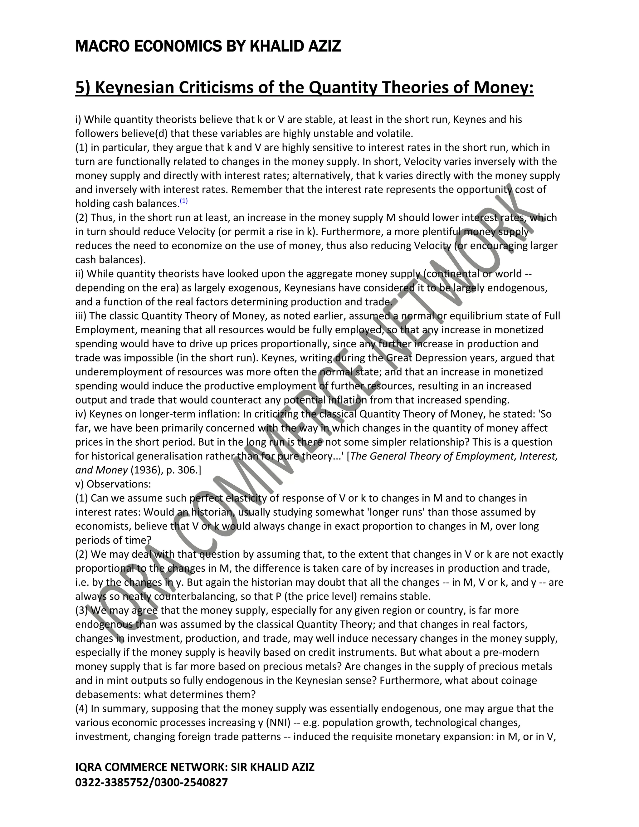 MACRO ECONOMICS BY KHALID AZIZ
IQRA COMMERCE NETWORK: SIR KHALID AZIZ
0322-3385752/0300-2540827
5) Keynesian Criticisms of the Quantity Theories of Money:
i) While quantity theorists believe that k or V are stable, at least in the short run, Keynes and his
followers believe(d) that these variables are highly unstable and volatile.
(1) in particular, they argue that k and V are highly sensitive to interest rates in the short run, which in
turn are functionally related to changes in the money supply. In short, Velocity varies inversely with the
money supply and directly with interest rates; alternatively, that k varies directly with the money supply
and inversely with interest rates. Remember that the interest rate represents the opportunity cost of
holding cash balances.(1)
(2) Thus, in the short run at least, an increase in the money supply M should lower interest rates, which
in turn should reduce Velocity (or permit a rise in k). Furthermore, a more plentiful money supply
reduces the need to economize on the use of money, thus also reducing Velocity (or encouraging larger
cash balances).
ii) While quantity theorists have looked upon the aggregate money supply (continental or world --
depending on the era) as largely exogenous, Keynesians have considered it to be largely endogenous,
and a function of the real factors determining production and trade.
iii) The classic Quantity Theory of Money, as noted earlier, assumed a normal or equilibrium state of Full
Employment, meaning that all resources would be fully employed, so that any increase in monetized
spending would have to drive up prices proportionally, since any further increase in production and
trade was impossible (in the short run). Keynes, writing during the Great Depression years, argued that
underemployment of resources was more often the normal state; and that an increase in monetized
spending would induce the productive employment of further resources, resulting in an increased
output and trade that would counteract any potential inflation from that increased spending.
iv) Keynes on longer-term inflation: In criticizing the classical Quantity Theory of Money, he stated: 'So
far, we have been primarily concerned with the way in which changes in the quantity of money affect
prices in the short period. But in the long run is there not some simpler relationship? This is a question
for historical generalisation rather than for pure theory...' [The General Theory of Employment, Interest,
and Money (1936), p. 306.]
v) Observations:
(1) Can we assume such perfect elasticity of response of V or k to changes in M and to changes in
interest rates: Would an historian, usually studying somewhat 'longer runs' than those assumed by
economists, believe that V or k would always change in exact proportion to changes in M, over long
periods of time?
(2) We may deal with that question by assuming that, to the extent that changes in V or k are not exactly
proportional to the changes in M, the difference is taken care of by increases in production and trade,
i.e. by the changes in y. But again the historian may doubt that all the changes -- in M, V or k, and y -- are
always so neatly counterbalancing, so that P (the price level) remains stable.
(3) We may agree that the money supply, especially for any given region or country, is far more
endogenous than was assumed by the classical Quantity Theory; and that changes in real factors,
changes in investment, production, and trade, may well induce necessary changes in the money supply,
especially if the money supply is heavily based on credit instruments. But what about a pre-modern
money supply that is far more based on precious metals? Are changes in the supply of precious metals
and in mint outputs so fully endogenous in the Keynesian sense? Furthermore, what about coinage
debasements: what determines them?
(4) In summary, supposing that the money supply was essentially endogenous, one may argue that the
various economic processes increasing y (NNI) -- e.g. population growth, technological changes,
investment, changing foreign trade patterns -- induced the requisite monetary expansion: in M, or in V,
 