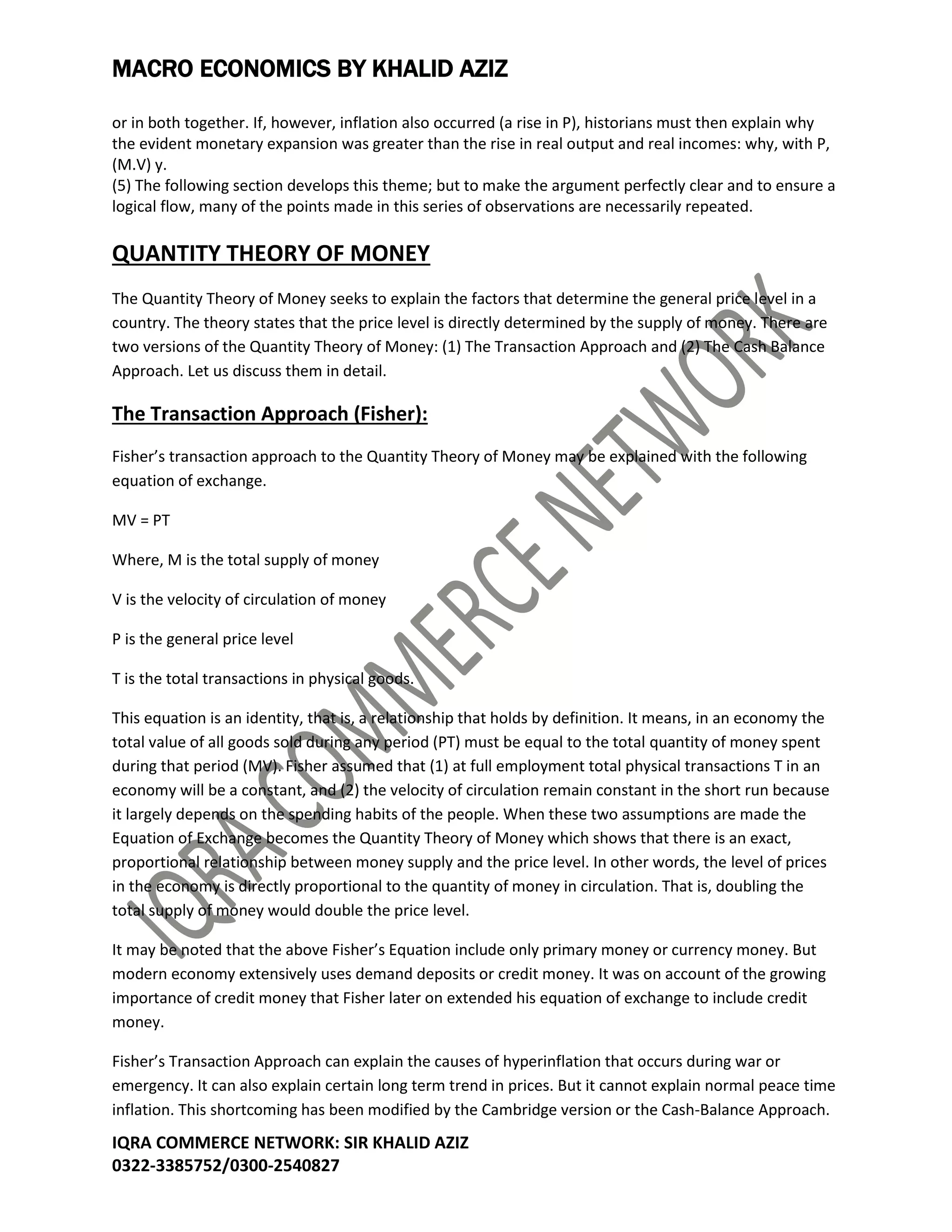 MACRO ECONOMICS BY KHALID AZIZ
IQRA COMMERCE NETWORK: SIR KHALID AZIZ
0322-3385752/0300-2540827
or in both together. If, however, inflation also occurred (a rise in P), historians must then explain why
the evident monetary expansion was greater than the rise in real output and real incomes: why, with P,
(M.V) y.
(5) The following section develops this theme; but to make the argument perfectly clear and to ensure a
logical flow, many of the points made in this series of observations are necessarily repeated.
QUANTITY THEORY OF MONEY
The Quantity Theory of Money seeks to explain the factors that determine the general price level in a
country. The theory states that the price level is directly determined by the supply of money. There are
two versions of the Quantity Theory of Money: (1) The Transaction Approach and (2) The Cash Balance
Approach. Let us discuss them in detail.
The Transaction Approach (Fisher):
Fisher’s transaction approach to the Quantity Theory of Money may be explained with the following
equation of exchange.
MV = PT
Where, M is the total supply of money
V is the velocity of circulation of money
P is the general price level
T is the total transactions in physical goods.
This equation is an identity, that is, a relationship that holds by definition. It means, in an economy the
total value of all goods sold during any period (PT) must be equal to the total quantity of money spent
during that period (MV). Fisher assumed that (1) at full employment total physical transactions T in an
economy will be a constant, and (2) the velocity of circulation remain constant in the short run because
it largely depends on the spending habits of the people. When these two assumptions are made the
Equation of Exchange becomes the Quantity Theory of Money which shows that there is an exact,
proportional relationship between money supply and the price level. In other words, the level of prices
in the economy is directly proportional to the quantity of money in circulation. That is, doubling the
total supply of money would double the price level.
It may be noted that the above Fisher’s Equation include only primary money or currency money. But
modern economy extensively uses demand deposits or credit money. It was on account of the growing
importance of credit money that Fisher later on extended his equation of exchange to include credit
money.
Fisher’s Transaction Approach can explain the causes of hyperinflation that occurs during war or
emergency. It can also explain certain long term trend in prices. But it cannot explain normal peace time
inflation. This shortcoming has been modified by the Cambridge version or the Cash-Balance Approach.
 