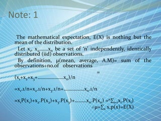Note: 1
The mathematical expectation, E(X) is nothing but the
mean of the distribution.
Let x1, x2…….xn be a set of ‘n’ independently, identically
distributed (iid) observations.
By definition, µ(mean, average, A.M)= sum of the
observations÷no.of observations
=
(x1+x2+x3+………………..xn)/n
=x1.1/n+x2.1/n+x3.1/n+…………….xn.1/n
=x1P(x1)+x2.P(x2)+x3.P(x3)+………xn.P(xn) =n∑i=1xi.P(xi)
∴µ=∑x x.p(x)=E(X)
 