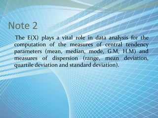 Note 2
The E(X) plays a vital role in data analysis for the
computation of the measures of central tendency
parameters (mean, median, mode, G.M, H.M) and
measures of dispersion (range, mean deviation,
quartile deviation and standard deviation).
 