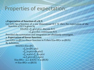 Properties of expectation:
1.Expectation of function of a R.V:
Let G(X) be a function of a one dimensional R.V ‘X’ then the expectation of the
function of R.V is given by
E{G(X)} =∑x g(x).p(x), discrete R.V.
=∫x g(x).f(x), continuous R.V.
Provided the summation and integration are absolutely convergent.
2. Expectation of linear function:
Let G(X)= α+βX is a linear function in X then E(α+ΒX)= α+βE(X)
By definition,
E(G(X))=E{α+βX}
=∑x(α+βX).p(x)
=∑x [α.p(x)+βx.p(x)]
=∑x α.p(x)+∑x β.x.p(x)
=α.∑xp(x)+β.∑xx.p(x)
E(α+ΒX)= α.1+ β.E(X) ⇒ α+βE(X)
⇒ E(α+ΒX)= α+βE(X)
 