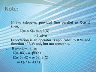 Note:
1. If β=0 (slope=0, provided line parallel to X-axis)
then,
E(α+0.X)= α+0.E(X)
⇒ E(α)=α
Expectation is an operator is applicable to R.Vs and
function of R.Vs only but not constants.
2. If α=0, β=-1, then
E(α+ΒX)= α+βE(X)
E(0+(-1)X) = 0+(-1) E(X)
⇒ E(-X)= -E(X)
 