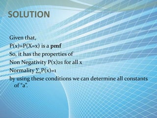 SOLUTION
Given that,
P(x)=P(X=x) is a pmf
So, it has the properties of
Non Negativity P(x)≥1 for all x
Normality ∑xP(x)=1
by using these conditions we can determine all constants
of “a”.
 