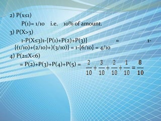 2) P(x≤1)
P(1)= 1/10 i.e. 10% of amount.
3) P(X>3)
1-P(X≤3)1-{P(1)+P(2)+P(3)} = 1-
{(1/10)+(2/10)+)(3/10)} = 1-{6/10} = 4/10
4) P(2≤X<6)
= P(2)+P(3)+P(4)+P(5) =
 