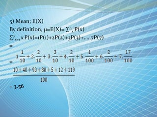 5) Mean; E(X)
By definition, µ=E(X)= ∑n
x P(x)
∑7
x=1 xP(x)=1P(1)+2P(2)+3P(3)+…..7P(7)
=
=
= 3.56
 