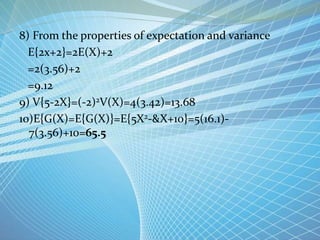 8) From the properties of expectation and variance
E{2x+2}=2E(X)+2
=2(3.56)+2
=9.12
9) V{5-2X}=(-2)2V(X)=4(3.42)=13.68
10)E{G(X)=E{G(X)}=E{5X2-&X+10}=5(16.1)-
7(3.56)+10=65.5
 