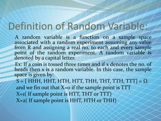 Definition of Random Variable:
A random variable is a function on a sample space
associated with a random experiment assuming any value
from R and assigning a real no. to each and every sample
point of the random experiment. A random variable is
denoted by a capital letter.
Ex: If a coin is tossed three times and if x denotes the no. of
heads then x is a random variable. In this case, the sample
space is given by:
S = { HHH, HHT, HTH, HTT, THH, THT, TTH, TTT} = Ω
and we fin out that X=0 if the sample point is TTT
X=1( If sample point is HTT, THT or TTT)
X=2( If sample point is HHT, HTH or THH)
 