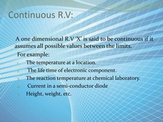 Continuous R.V:
A one dimensional R.V ‘X’ is said to be continuous if it
assumes all possible values between the limits.
For example:
1. The temperature at a location.
2. The life time of electronic component.
3. The reaction temperature at chemical laboratory.
4. Current in a semi-conductor diode
5. Height, weight, etc.
 