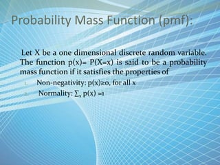 Probability Mass Function (pmf):
Let X be a one dimensional discrete random variable.
The function p(x)= P(X=x) is said to be a probability
mass function if it satisfies the properties of
1. Non-negativity: p(x)≥0, for all x
2. Normality: ∑x p(x) =1
 