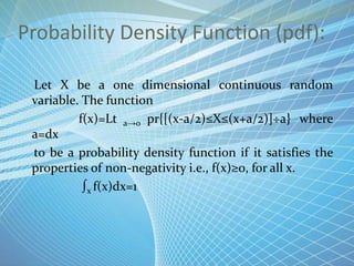 Probability Density Function (pdf):
Let X be a one dimensional continuous random
variable. The function
f(x)=Lt a→0 pr{[(x-a/2)≤X≤(x+a/2)]÷a} where
a=dx
to be a probability density function if it satisfies the
properties of non-negativity i.e., f(x)≥0, for all x.
∫x f(x)dx=1
 