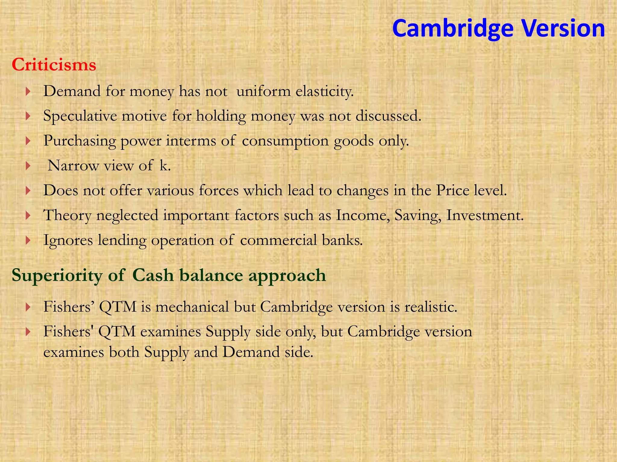  Demand for money has not uniform elasticity.
 Speculative motive for holding money was not discussed.
 Purchasing power interms of consumption goods only.
 Narrow view of k.
 Does not offer various forces which lead to changes in the Price level.
 Theory neglected important factors such as Income, Saving, Investment.
 Ignores lending operation of commercial banks.
Criticisms
Superiority of Cash balance approach
 Fishers’ QTM is mechanical but Cambridge version is realistic.
 Fishers' QTM examines Supply side only, but Cambridge version
examines both Supply and Demand side.
Cambridge Version
 