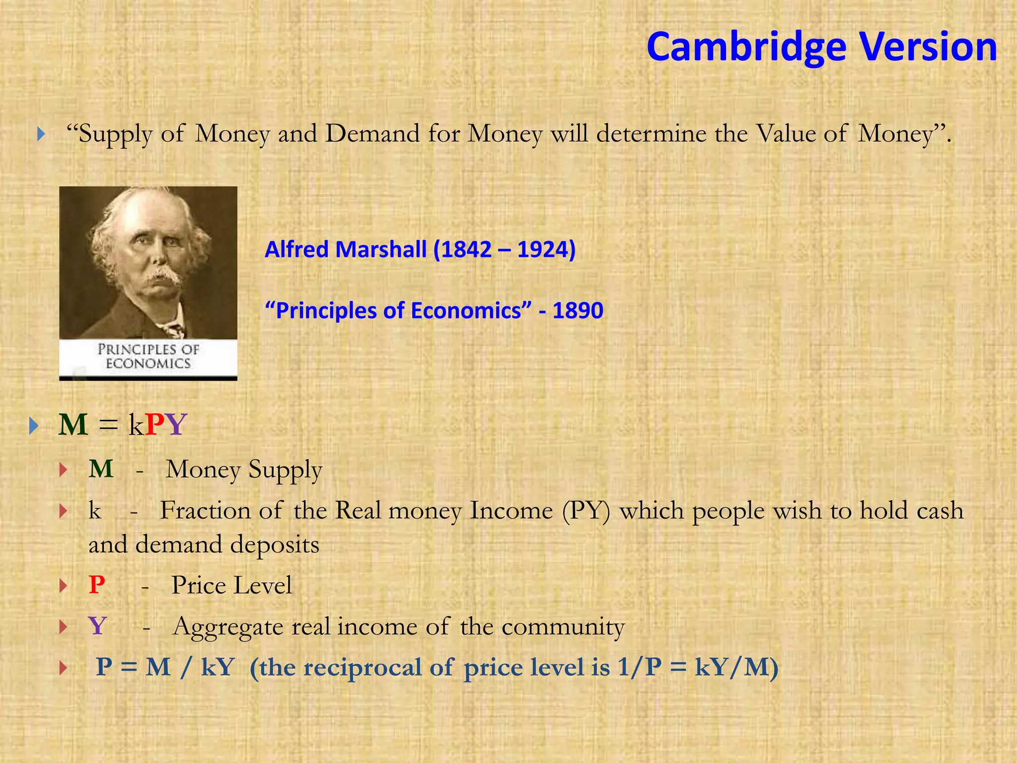 Cambridge Version
 M = kPY
 M - Money Supply
 k - Fraction of the Real money Income (PY) which people wish to hold cash
and demand deposits
 P - Price Level
 Y - Aggregate real income of the community
 P = M / kY (the reciprocal of price level is 1/P = kY/M)
Alfred Marshall (1842 – 1924)
“Principles of Economics” - 1890
 “Supply of Money and Demand for Money will determine the Value of Money”.
 