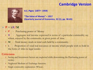 P = kR/M
 P - Purchasing power of Money
 R - Aggregate real income expressed in terms of a particular commodity say
wheat, enjoyed by the community at given point of time.
 M - Total money stock or total cash held by a community.
 k - Proportion of total real resources or income which people wish to hold in
the form of titles to legal tender.
A.C. Pigou (1877– 1959)
“The Value of Money” – 1917
(Quarterly journal of Economics, 32 (1), pp. 38-65)
 Saving and Investment factors are neglected while determining the Purchasing power of
money.
 Neglected Medium of Exchange function.
 Single commodity explanation (Wheat).
Criticisms
Cambridge Version
 