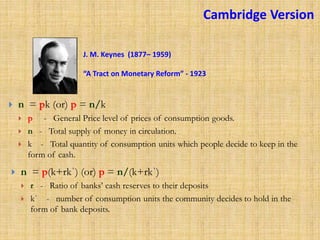 J. M. Keynes (1877– 1959)
“A Tract on Monetary Reform” - 1923
 n = pk (or) p = n/k
 p - General Price level of prices of consumption goods.
 n - Total supply of money in circulation.
 k - Total quantity of consumption units which people decide to keep in the
form of cash.
 n = p(k+rkˈ) (or) p = n/(k+rkˈ)
 r - Ratio of banks’ cash reserves to their deposits
 kˈ - number of consumption units the community decides to hold in the
form of bank deposits.
Cambridge Version
 