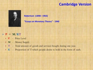 Robertson (1890– 1963)
“Essays on Monetary Theory” - 1940
 P = M/KT
 P - Price Level
 M - Money Supply
 T - Total amount of goods and services bought during one year.
 K - Proportion of T which people desire to hold in the form of cash.
Cambridge Version
 