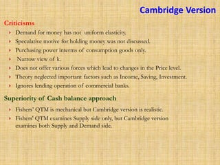 Demand for money has not uniform elasticity.
 Speculative motive for holding money was not discussed.
 Purchasing power interms of consumption goods only.
 Narrow view of k.
 Does not offer various forces which lead to changes in the Price level.
 Theory neglected important factors such as Income, Saving, Investment.
 Ignores lending operation of commercial banks.
Criticisms
Superiority of Cash balance approach
 Fishers’ QTM is mechanical but Cambridge version is realistic.
 Fishers' QTM examines Supply side only, but Cambridge version
examines both Supply and Demand side.
Cambridge Version
 