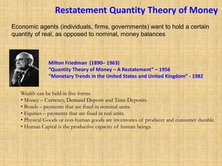 Restatement Quantity Theory of Money
Milton Friedman (1890– 1963)
“Quantity Theory of Money – A Restatement” – 1956
“Monetary Trends in the United States and United Kingdom” - 1982
Wealth can be held in five forms
• Money – Currency, Demand Deposit and Time Deposits.
• Bonds – payments that are fixed in nominal units.
• Equities – payments that are fixed in real units.
• Physical Goods or non-human goods are inventories of producer and consumer durable.
• Human Capital is the productive capacity of human beings.
Economic agents (individuals, firms, governments) want to hold a certain
quantity of real, as opposed to nominal, money balances
 
