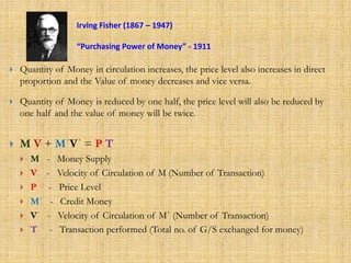  Quantity of Money in circulation increases, the price level also increases in direct
proportion and the Value of money decreases and vice versa.
 Quantity of Money is reduced by one half, the price level will also be reduced by
one half and the value of money will be twice.
 M V + MˈVˈ = P T
 M - Money Supply
 V - Velocity of Circulation of M (Number of Transaction)
 P - Price Level
 Mˈ - Credit Money
 Vˈ - Velocity of Circulation of Mˈ (Number of Transaction)
 T - Transaction performed (Total no. of G/S exchanged for money)
Irving Fisher (1867 – 1947)
“Purchasing Power of Money” - 1911
 