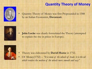 Quantity Theory of Money
• Quantity Theory of Money was first Propounded in 1588
by an Italian Economist, Davanzati.
• John Locke was clearly formulated the Theory (attempted
to explain the rise in prices in Europe).
• Theory was elaborated by David Hume in 1752.
• Of Money(1752) – “It is none of the wheels of trade: it is the oil
which renders the motion of the wheels more smooth and easy”
 