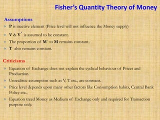 Fisher’s Quantity Theory of Money
 P is inactive element (Price level will not influence the Money supply)
 V & Vˈ is assumed to be constant.
 The proportion of Mˈ to M remains constant..
 T also remains constant.
 Equation of Exchange does not explain the cyclical behaviour of Prices and
Production.
 Unrealistic assumption such as V, T etc., are constant.
 Price level depends upon many other factors like Consumption habits, Central Bank
Policy etc.,
 Equation treed Money as Medium of Exchange only and required for Transaction
purpose only.
Assumptions
Criticisms
 