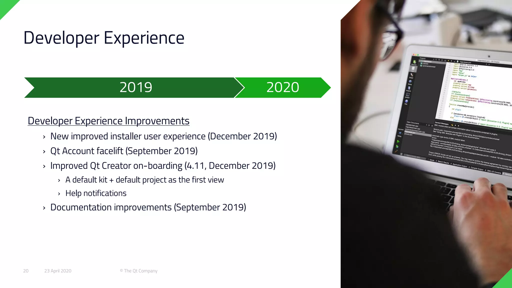 Developer Experience
Developer Experience Improvements
› New improved installer user experience (December 2019)
› Qt Account facelift (September 2019)
› Improved Qt Creator on-boarding (4.11, December 2019)
› A default kit + default project as the first view
› Help notifications
› Documentation improvements (September 2019)
2019 2020
23 April 2020 © The Qt Company20
 