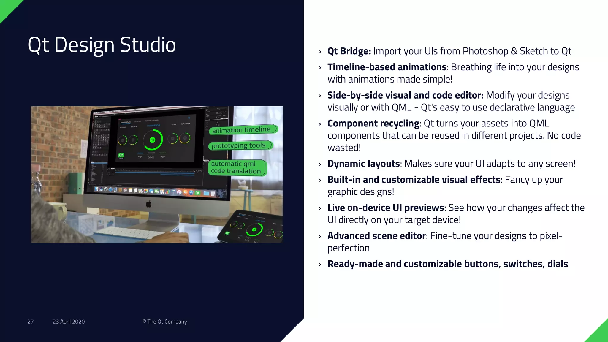 Qt Design Studio › Qt Bridge: Import your UIs from Photoshop & Sketch to Qt
› Timeline-based animations: Breathing life into your designs
with animations made simple!
› Side-by-side visual and code editor: Modify your designs
visually or with QML - Qt's easy to use declarative language
› Component recycling: Qt turns your assets into QML
components that can be reused in different projects. No code
wasted!
› Dynamic layouts: Makes sure your UI adapts to any screen!
› Built-in and customizable visual effects: Fancy up your
graphic designs!
› Live on-device UI previews: See how your changes affect the
UI directly on your target device!
› Advanced scene editor: Fine-tune your designs to pixel-
perfection
› Ready-made and customizable buttons, switches, dials
23 April 2020 © The Qt Company27
 