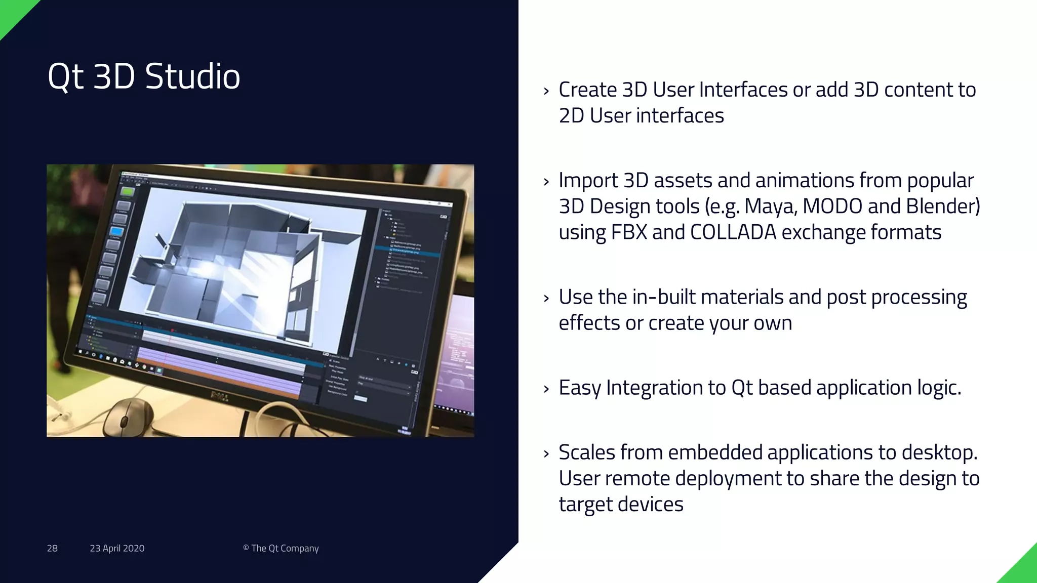 Qt 3D Studio › Create 3D User Interfaces or add 3D content to
2D User interfaces
› Import 3D assets and animations from popular
3D Design tools (e.g. Maya, MODO and Blender)
using FBX and COLLADA exchange formats
› Use the in-built materials and post processing
effects or create your own
› Easy Integration to Qt based application logic.
› Scales from embedded applications to desktop.
User remote deployment to share the design to
target devices
23 April 2020 © The Qt Company28
 