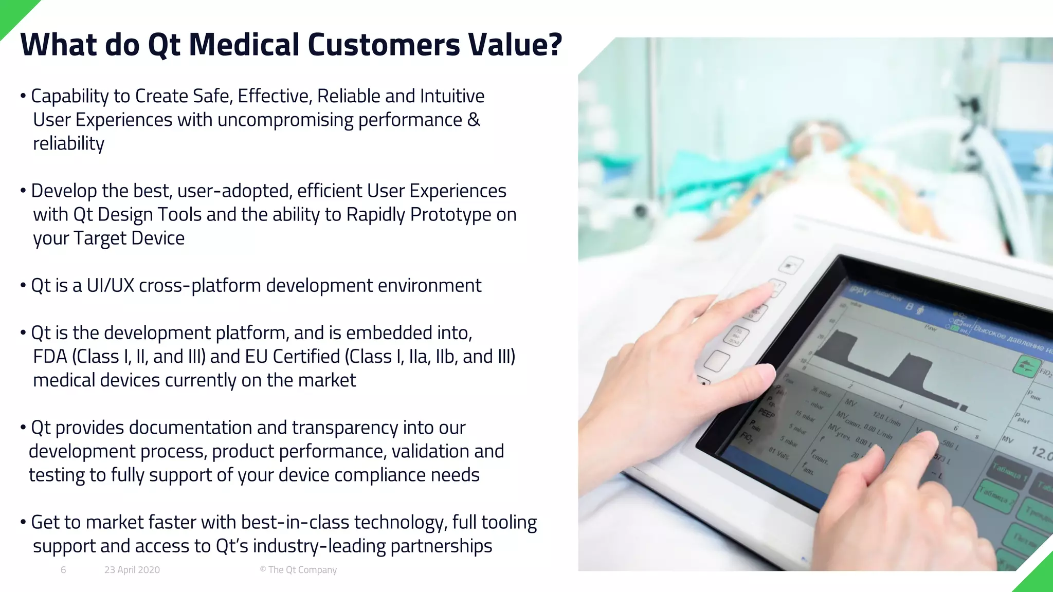 What do Qt Medical Customers Value?
• Capability to Create Safe, Effective, Reliable and Intuitive
User Experiences with uncompromising performance &
reliability
• Develop the best, user-adopted, efficient User Experiences
with Qt Design Tools and the ability to Rapidly Prototype on
your Target Device
• Qt is a UI/UX cross-platform development environment
• Qt is the development platform, and is embedded into,
FDA (Class I, II, and III) and EU Certified (Class I, IIa, IIb, and III)
medical devices currently on the market
• Qt provides documentation and transparency into our
development process, product performance, validation and
testing to fully support of your device compliance needs
• Get to market faster with best-in-class technology, full tooling
support and access to Qt’s industry-leading partnerships
23 April 2020 © The Qt Company6
 