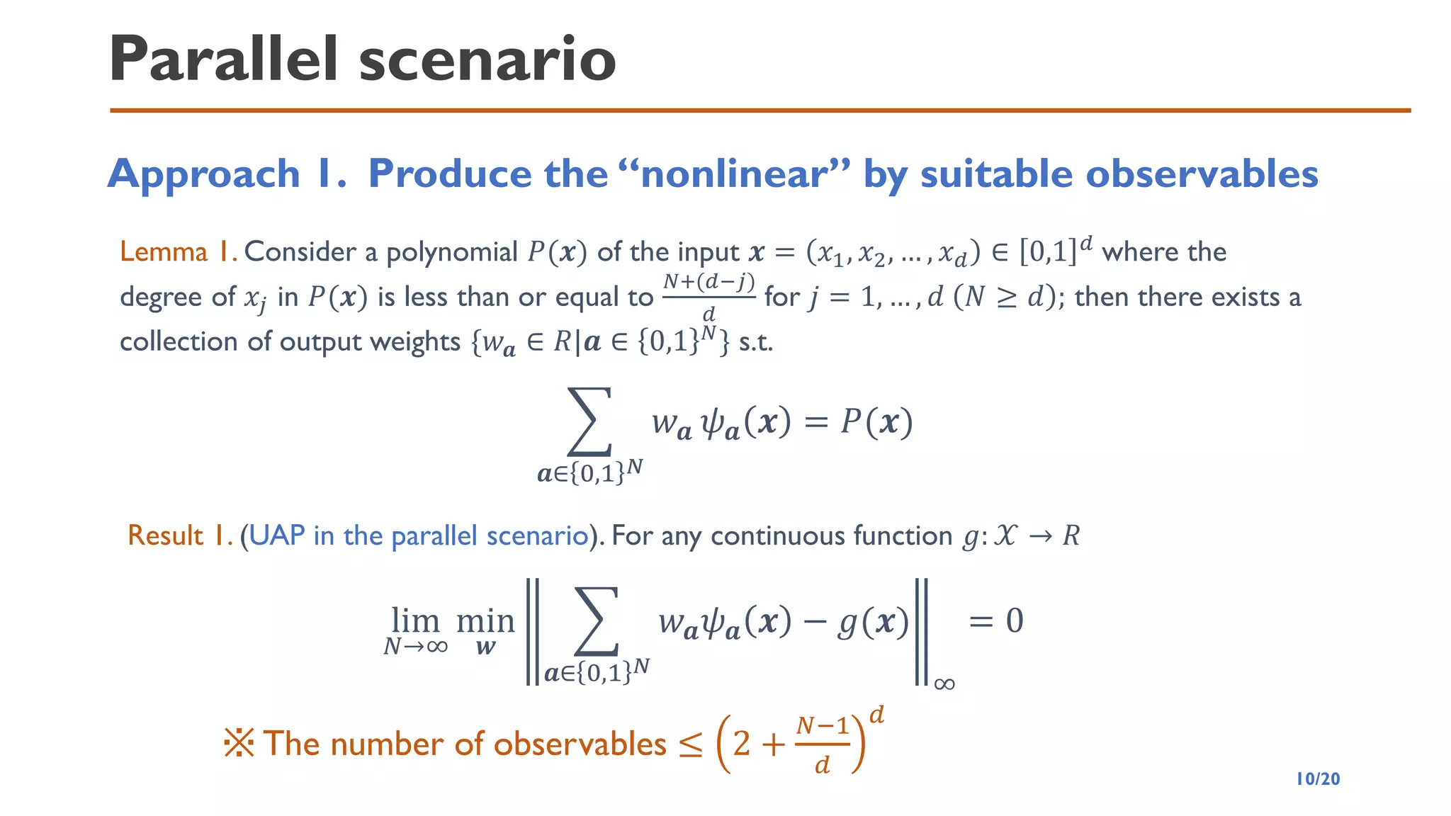 Parallel scenario
Approach 1. Produce the “nonlinear” by suitable observables
Lemma 1. Consider a polynomial 𝑃(𝒙) of the input 𝒙 = 𝑥1, 𝑥2, … , 𝑥𝑑 ∈ 0,1 𝑑 where the
degree of 𝑥𝑗 in 𝑃(𝒙) is less than or equal to
𝑁+(𝑑−𝑗)
𝑑
for 𝑗 = 1, … , 𝑑 𝑁 ≥ 𝑑 ; then there exists a
collection of output weights {𝑤𝒂 ∈ 𝑅|𝒂 ∈ 0,1 𝑁} s.t.
෍
𝒂∈ 0,1 𝑁
𝑤𝒂 𝜓𝒂 𝒙 = 𝑃(𝒙)
Result 1. (UAP in the parallel scenario). For any continuous function 𝑔: 𝒳 → 𝑅
lim
𝑁→∞
min
𝒘
෍
𝒂∈ 0,1 𝑁
𝑤𝒂𝜓𝒂 𝒙 − 𝑔(𝒙)
∞
= 0
※The number of observables ≤ 2 +
𝑁−1
𝑑
𝑑
10/20
 