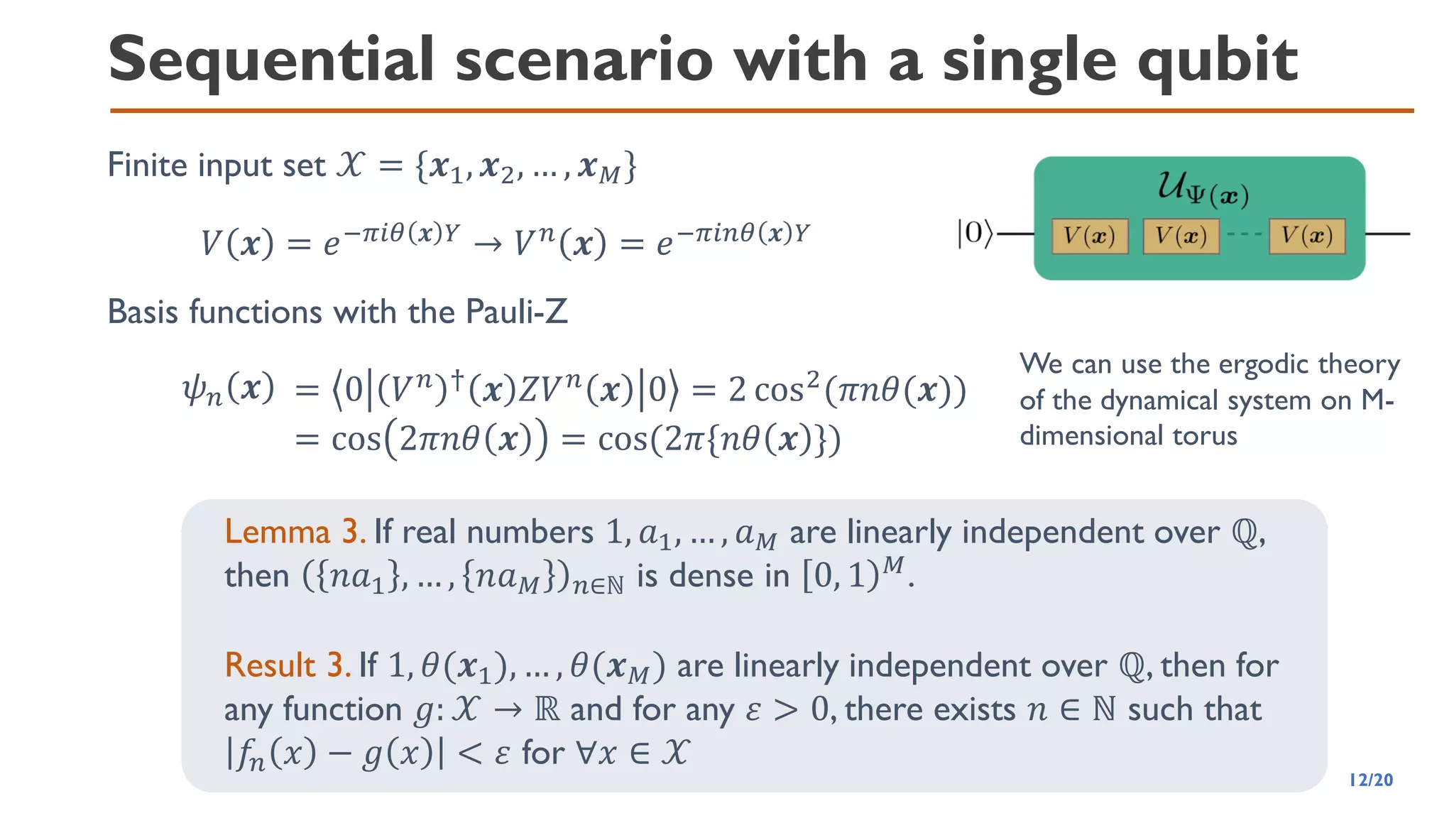 Sequential scenario with a single qubit
Finite input set 𝒳 = {𝒙1, 𝒙2, … , 𝒙𝑀}
𝑉 𝒙 = 𝑒−𝜋𝑖𝜃 𝒙 𝑌
→ 𝑉𝑛
𝒙 = 𝑒−𝜋𝑖𝑛𝜃 𝒙 𝑌
Basis functions with the Pauli-Z
𝜓𝑛 𝒙 = 0 𝑉𝑛 †
𝒙 𝑍𝑉𝑛
𝒙 0 = 2 cos2
(𝜋𝑛𝜃(𝒙))
= cos 2𝜋𝑛𝜃 𝒙 = cos(2𝜋{𝑛𝜃 𝒙 })
We can use the ergodic theory
of the dynamical system on M-
dimensional torus
Lemma 3. If real numbers 1, 𝑎1, … , 𝑎𝑀 are linearly independent over ℚ,
then 𝑛𝑎1 , … , 𝑛𝑎𝑀 𝑛∈ℕ is dense in 0, 1 𝑀
.
Result 3. If 1, 𝜃(𝒙1), … , 𝜃(𝒙𝑀) are linearly independent over ℚ, then for
any function 𝑔: 𝒳 → ℝ and for any 𝜀 > 0, there exists 𝑛 ∈ ℕ such that
𝑓
𝑛 𝑥 − 𝑔 𝑥 < 𝜀 for ∀𝑥 ∈ 𝒳
12/20
 