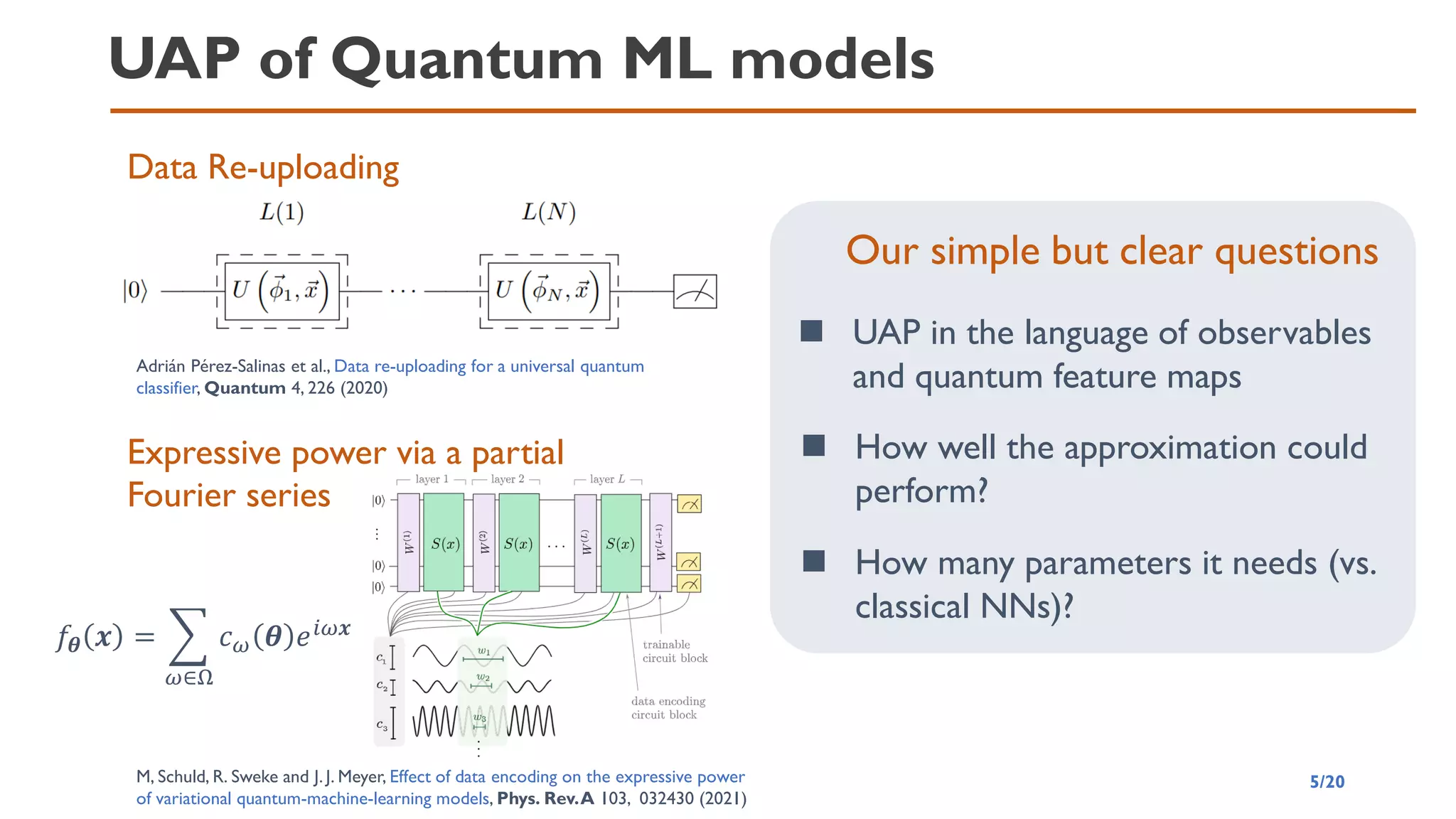 UAP of Quantum ML models
5/20
Data Re-uploading
Adrián Pérez-Salinas et al., Data re-uploading for a universal quantum
classifier, Quantum 4, 226 (2020)
Expressive power via a partial
Fourier series
M, Schuld, R. Sweke and J. J. Meyer, Effect of data encoding on the expressive power
of variational quantum-machine-learning models, Phys. Rev.A 103, 032430 (2021)
𝑓𝜽 𝒙 = ෍
𝜔∈Ω
𝑐𝜔 𝜽 𝑒𝑖𝜔𝒙
Our simple but clear questions
◼ UAP in the language of observables
and quantum feature maps
◼ How well the approximation could
perform?
◼ How many parameters it needs (vs.
classical NNs)?
 