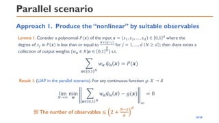 Parallel scenario
Approach 1. Produce the “nonlinear” by suitable observables
Lemma 1. Consider a polynomial 𝑃(𝒙) of the input 𝒙 = 𝑥1, 𝑥2, … , 𝑥𝑑 ∈ 0,1 𝑑 where the
degree of 𝑥𝑗 in 𝑃(𝒙) is less than or equal to
𝑁+(𝑑−𝑗)
𝑑
for 𝑗 = 1, … , 𝑑 𝑁 ≥ 𝑑 ; then there exists a
collection of output weights {𝑤𝒂 ∈ 𝑅|𝒂 ∈ 0,1 𝑁} s.t.
෍
𝒂∈ 0,1 𝑁
𝑤𝒂 𝜓𝒂 𝒙 = 𝑃(𝒙)
Result 1. (UAP in the parallel scenario). For any continuous function 𝑔: 𝒳 → 𝑅
lim
𝑁→∞
min
𝒘
෍
𝒂∈ 0,1 𝑁
𝑤𝒂𝜓𝒂 𝒙 − 𝑔(𝒙)
∞
= 0
※The number of observables ≤ 2 +
𝑁−1
𝑑
𝑑
10/20
 