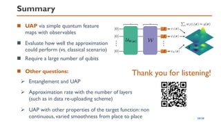 Summary
◼ UAP via simple quantum feature
maps with observables
◼ Other questions:
◼ Evaluate how well the approximation
could perform (vs. classical scenario)
➢ UAP with other properties of the target function: non
continuous, varied smoothness from place to place
➢ Entanglement and UAP
➢ Approximation rate with the number of layers
(such as in data re-uploading scheme)
Thank you for listening!
20/20
◼ Require a large number of qubits
 