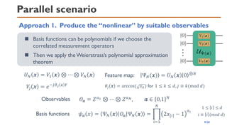 Parallel scenario
Approach 1. Produce the “nonlinear” by suitable observables
◼ Basis functions can be polynomials if we choose the
correlated measurement operators
◼ Then we apply the Weierstrass’s polynomial approximation
theorem
𝑈𝑁 𝒙 = 𝑉1 𝒙 ⊗ ⋯ ⊗ 𝑉𝑁 𝒙
𝑉
𝑗 𝒙 = 𝑒−𝑗𝜃𝑗 𝒙 𝑌 𝜃𝑗 𝒙 = arccos( 𝑥𝑘) for 1 ≤ 𝑘 ≤ 𝑑, 𝑗 ≡ 𝑘(mod 𝑑)
𝑂𝒂 = 𝑍𝑎1 ⊗ ⋯ ⊗ 𝑍𝑎𝑁, 𝒂 ∈ 0,1 𝑁
Observables
Basis functions 𝜓𝒂 𝑥 = Ψ𝑁 𝒙 𝑂𝒂 Ψ𝑁 𝒙 = ෑ
𝑖=1
𝑁
2𝑥[𝑖] − 1
𝑎𝑖
Feature map: Ψ𝑁(𝒙) = 𝑈𝑁 𝒙 0 ⊗𝑁
1 ≤ 𝑖 ≤ 𝑑
𝑖 ≡ 𝑖 (𝑚𝑜𝑑 𝑑)
9/20
 