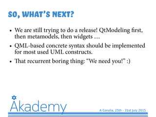 So,What's next?
● We are still trying to do a release! QtModeling first,
then metamodels, then widgets …
● QML-based concrete syntax should be implemented
for most used UML constructs.
● That recurrent boring thing: “We need you!” :)
 