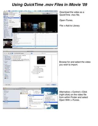 Using QuickTime .mov Files in iMovie ʼ09
                         Download the video as a
                         QuickTime .mov ﬁle.

                         Open iTunes.

                         File > Add to Library




                         Browse for and select the video
                         you wish to import.




                         Alternative = Control > Click
                         (right click) on the video ﬁle
                         from within Finder and select
                         Open With > iTunes.
 