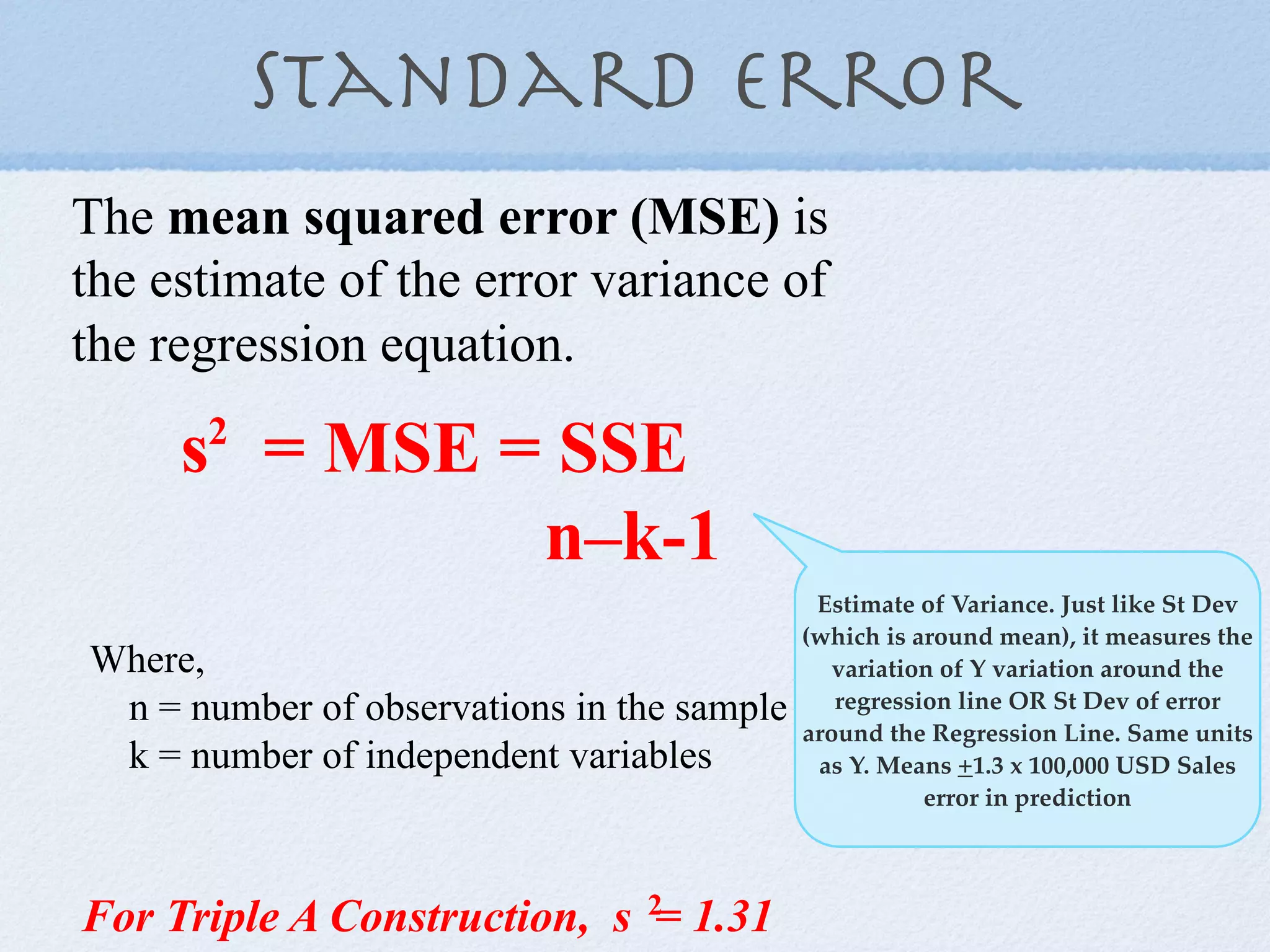 Standard error
The mean squared error (MSE) is
the estimate of the error variance of
the regression equation.

     s = MSE = SSE
      2

              n–k-1
                                             Estimate of Variance. Just like St Dev
                                            (which is around mean), it measures the
Where,                                         variation of Y variation around the
 n = number of observations in the sample      regression line OR St Dev of error
                                            around the Regression Line. Same units
 k = number of independent variables         as Y. Means +1.3 x 100,000 USD Sales
                                                       error in prediction




For Triple A Construction, s 2= 1.31
 