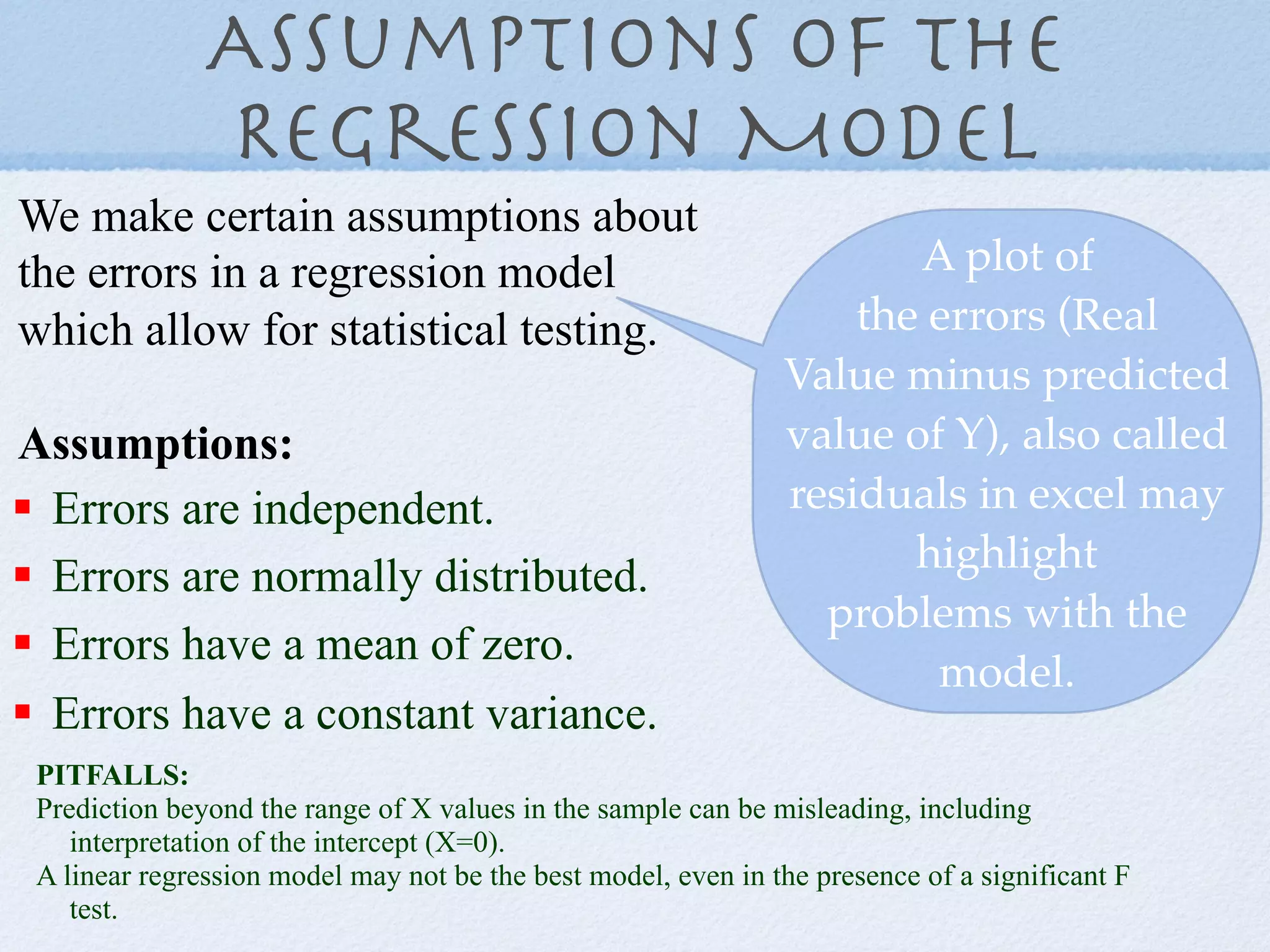 Assumptions of the
               Regression Model
We make certain assumptions about
the errors in a regression model                                      A plot of
which allow for statistical testing.                               the errors (Real
                                                               Value minus predicted
Assumptions:                                                   value of Y), also called
!  Errors are independent.                                     residuals in excel may
                                                                      highlight
!  Errors are normally distributed.
                                                                 problems with the
!  Errors have a mean of zero.
                                                                       model.
!  Errors have a constant variance.
 PITFALLS:
 Prediction beyond the range of X values in the sample can be misleading, including
    interpretation of the intercept (X=0).
 A linear regression model may not be the best model, even in the presence of a significant F
    test.
 