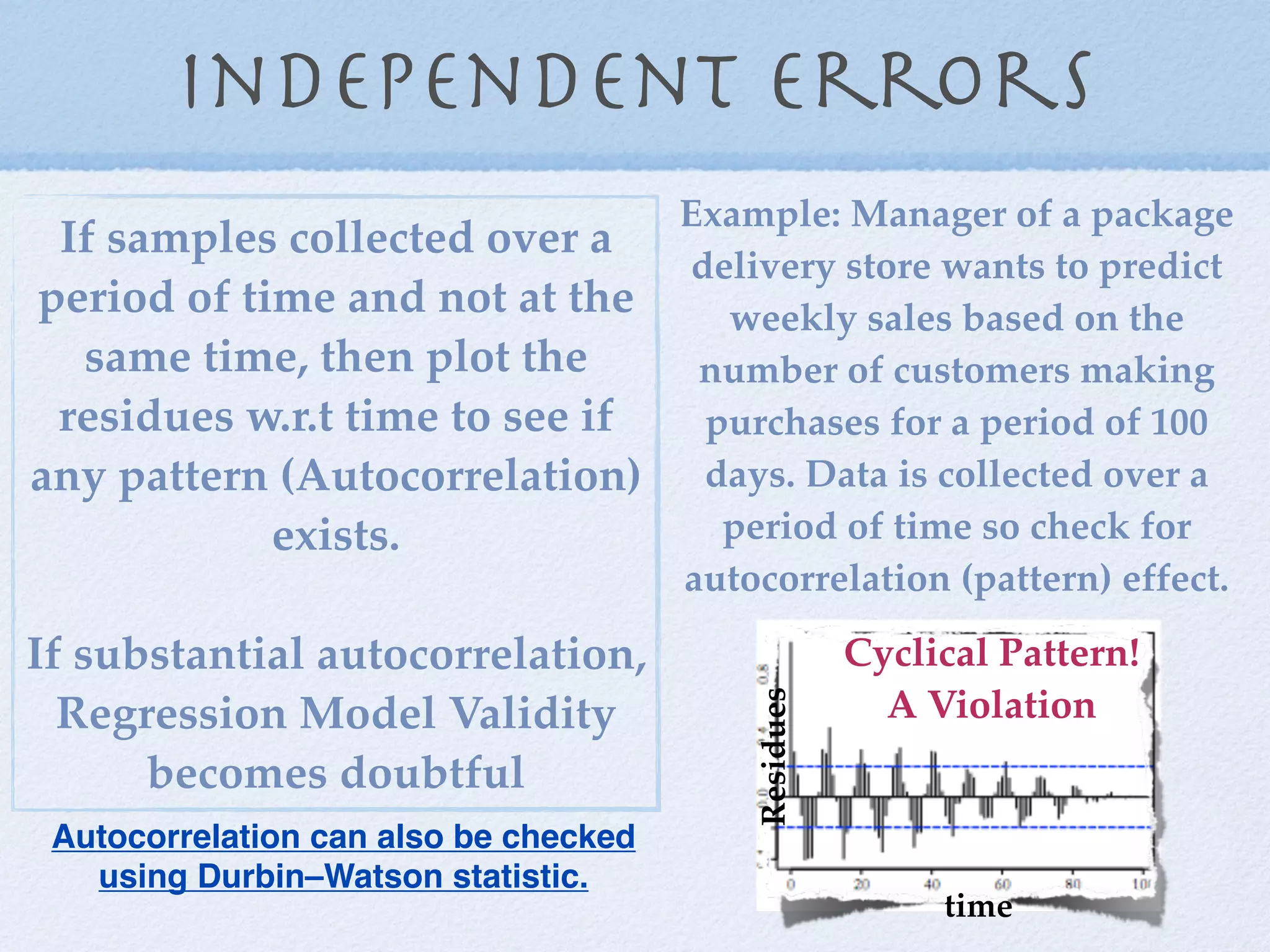 independent errors
                               Example: Manager of a package
 If samples collected over a
                               delivery store wants to predict
period of time and not at the    weekly sales based on the
  same time, then plot the      number of customers making
 residues w.r.t time to see if  purchases for a period of 100
any pattern (Autocorrelation) days. Data is collected over a
            exists.              period of time so check for
                               autocorrelation (pattern) effect.

If substantial autocorrelation,                   Cyclical Pattern!
                                                    A Violation
                                       Residues
  Regression Model Validity
      becomes doubtful
 Autocorrelation can also be checked
   using Durbin–Watson statistic.
                                                       time
 