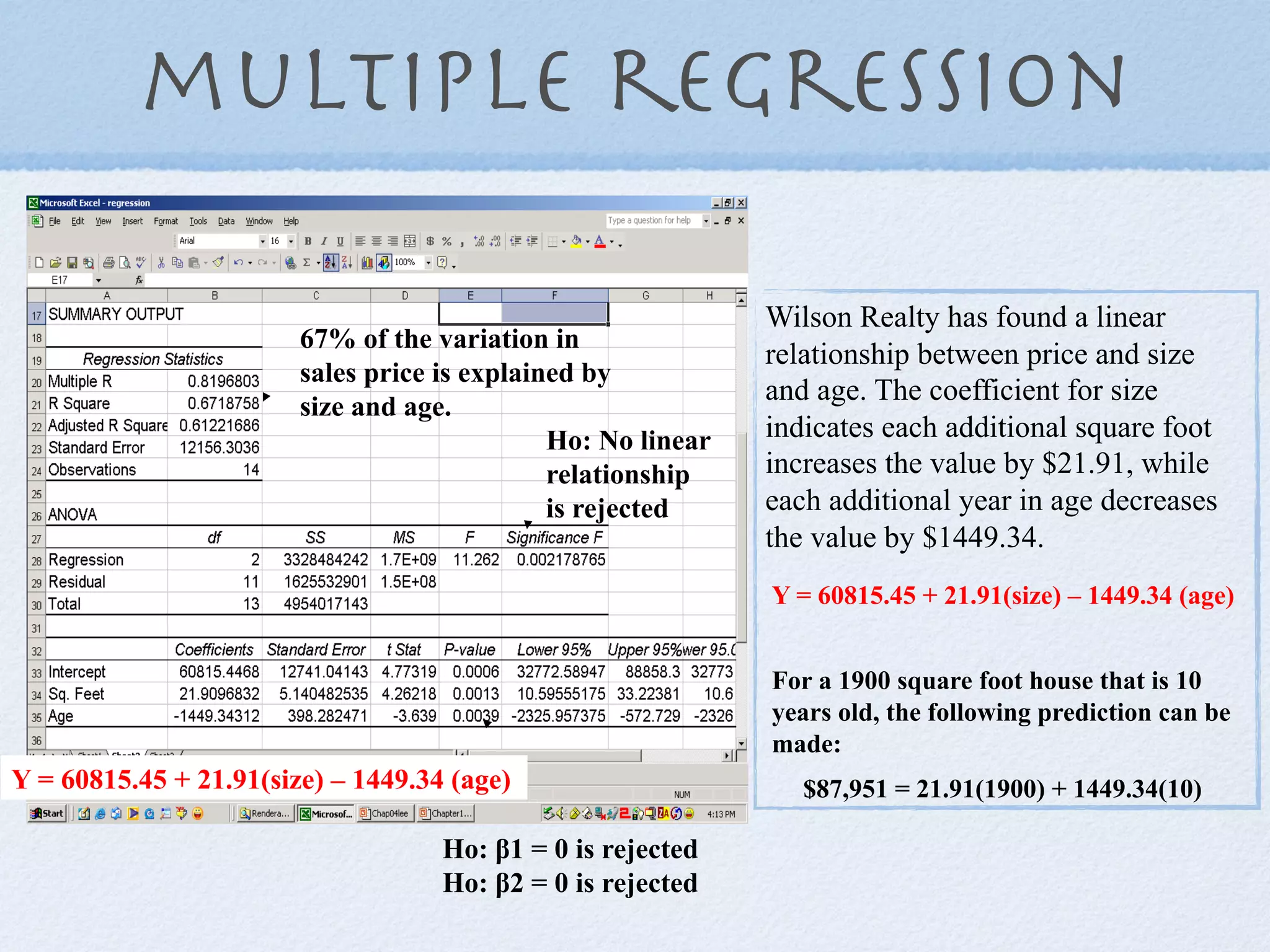multiple regression

                                                              Wilson Realty has found a linear
                        67% of the variation in
                                                              relationship between price and size
                        sales price is explained by
                                                              and age. The coefficient for size
                        size and age.
                                              Ho: No linear   indicates each additional square foot
                                              relationship    increases the value by $21.91, while
                                              is rejected     each additional year in age decreases
                                                              the value by $1449.34.
                                                              Y = 60815.45 + 21.91(size) – 1449.34 (age)


                                                              For a 1900 square foot house that is 10
                                                              years old, the following prediction can be
                                                              made:
Y = 60815.45 + 21.91(size) – 1449.34 (age)                       $87,951 = 21.91(1900) + 1449.34(10)

                                    Ho: !1 = 0 is rejected
                                    Ho: !2 = 0 is rejected
 