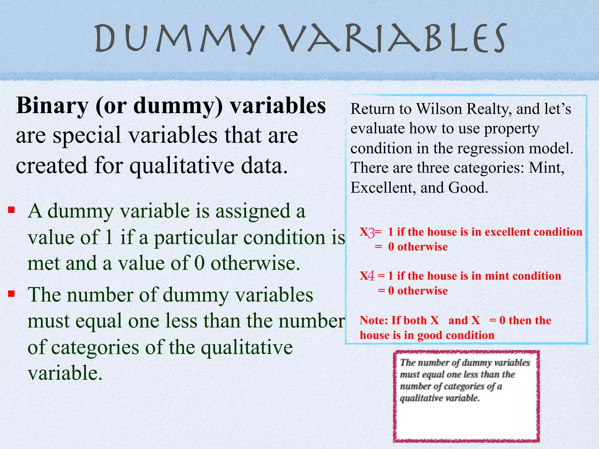 dummy variables
 Binary (or dummy) variables                 Return to Wilson Realty, and let’s
                                             evaluate how to use property
 are special variables that are              condition in the regression model.
 created for qualitative data.               There are three categories: Mint,
                                             Excellent, and Good.
!  A dummy variable is assigned a
   value of 1 if a particular condition is    X3= 1 if the house is in excellent condition
                                                = 0 otherwise
   met and a value of 0 otherwise.            X4 = 1 if the house is in mint condition
!  The number of dummy variables                 = 0 otherwise

   must equal one less than the number        Note: If both X and X = 0 then the
                                              house is in good condition
   of categories of the qualitative
   variable.
 
