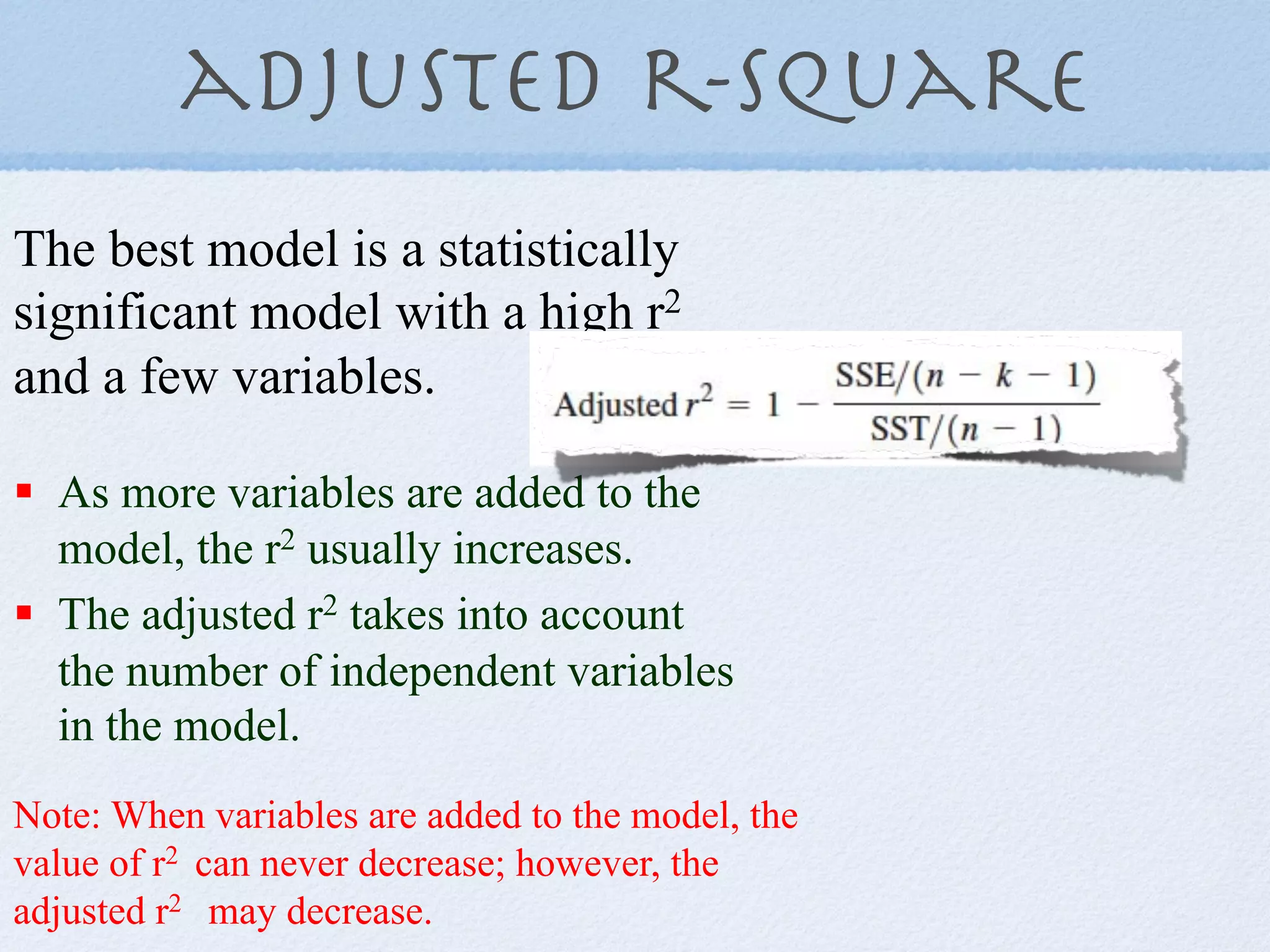 adjusted r-Square
The best model is a statistically
significant model with a high r2
and a few variables.

!  As more variables are added to the
   model, the r2 usually increases.
!  The adjusted r2 takes into account
   the number of independent variables
   in the model.
Note: When variables are added to the model, the
value of r2 can never decrease; however, the
adjusted r2 may decrease.
 