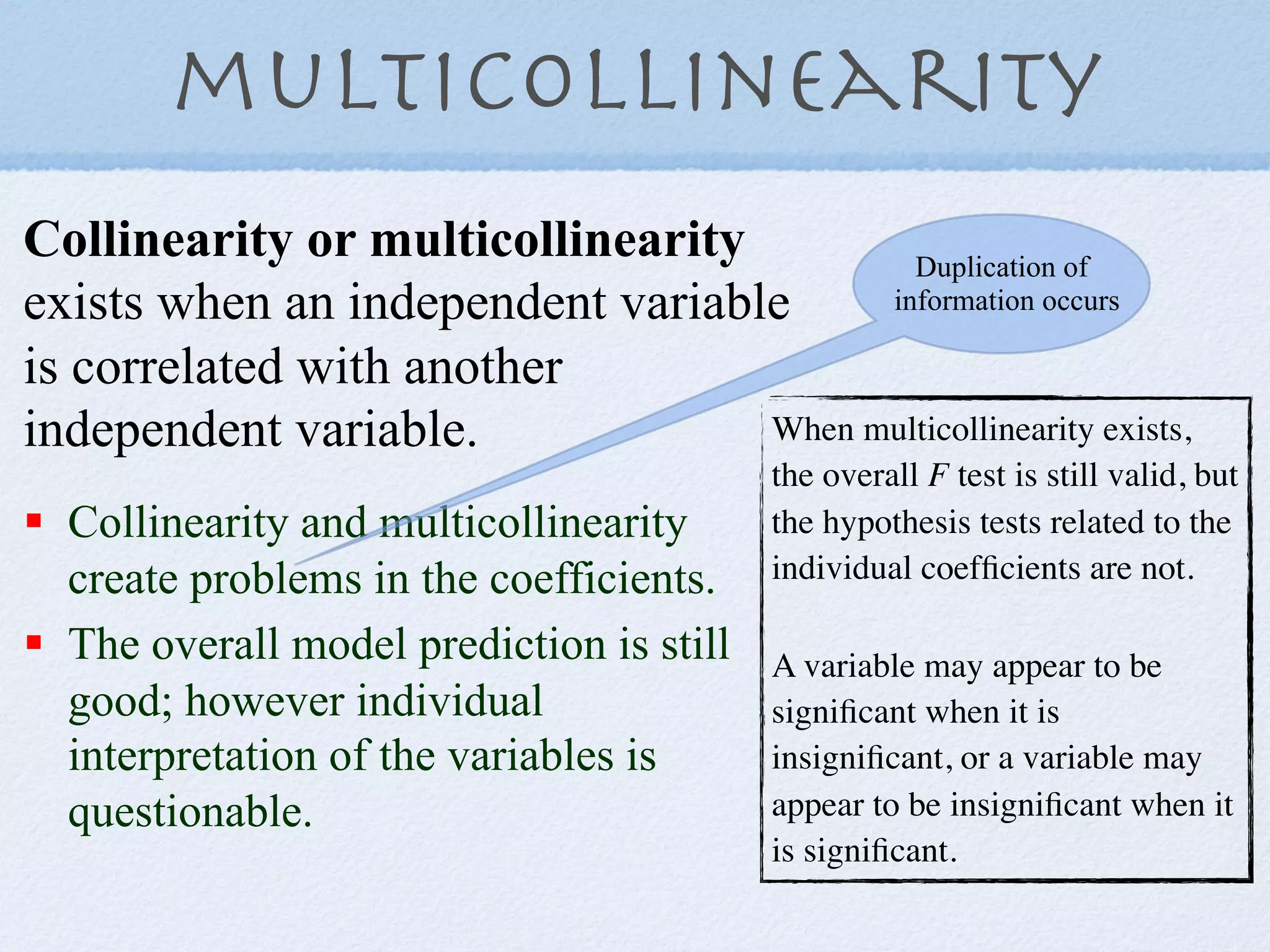 multicollinearity
Collinearity or multicollinearity         Duplication of
exists when an independent variable     information occurs

is correlated with another
independent variable.             When multicollinearity exists,
                                           the overall F test is still valid, but
!  Collinearity and multicollinearity      the hypothesis tests related to the
   create problems in the coefficients.    individual coefﬁcients are not.

!  The overall model prediction is still   A variable may appear to be
   good; however individual                signiﬁcant when it is
   interpretation of the variables is      insigniﬁcant, or a variable may
   questionable.                           appear to be insigniﬁcant when it
                                           is signiﬁcant.
 