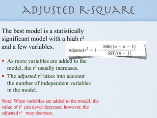 adjusted r-Square
The best model is a statistically
significant model with a high r2
and a few variables.

!  As more variables are added to the
   model, the r2 usually increases.
!  The adjusted r2 takes into account
   the number of independent variables
   in the model.
Note: When variables are added to the model, the
value of r2 can never decrease; however, the
adjusted r2 may decrease.
 