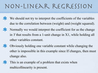 non-linear regression
 We should not try to interpret the coefficients of the variables
 due to the correlation between (weight) and (weight squared).
 Normally we would interpret the coefficient for as the change
 in Y that results from a 1-unit change in X1, while holding all
 other variables constant.
 Obviously holding one variable constant while changing the
 other is impossible in this example since If changes, then must
 change also.
 This is an example of a problem that exists when
 multicollinearity is present.
 